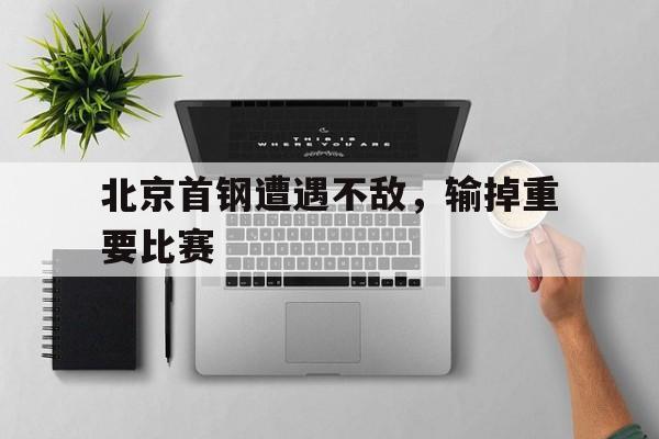 北京首钢遭遇不敌，输掉重要比赛