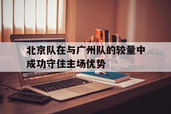 北京队在与广州队的较量中成功守住主场优势的简单介绍
