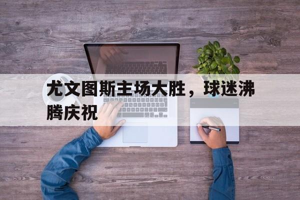 尤文图斯主场大胜，球迷沸腾庆祝的简单介绍
